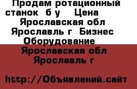 Продам ротационный станок, б/у. › Цена ­ 111 - Ярославская обл., Ярославль г. Бизнес » Оборудование   . Ярославская обл.,Ярославль г.